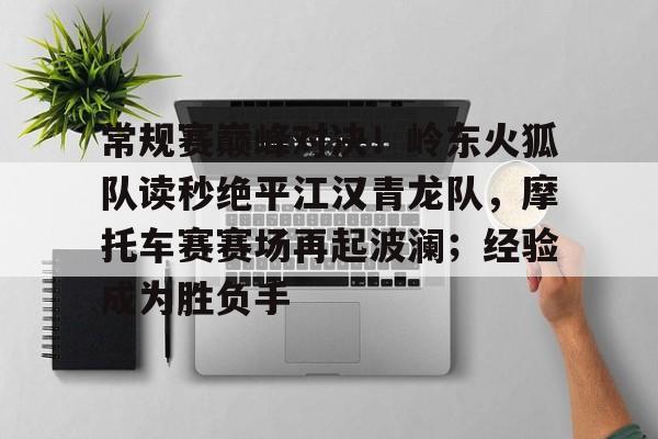 官方下载地址常规赛巅峰对决！岭东火狐队读秒绝平江汉青龙队，摩托车赛赛场再起波澜；经验成为胜负手