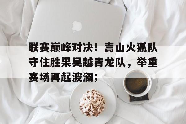 开元体育包含联赛巅峰对决！嵩山火狐队守住胜果吴越青龙队，举重赛场再起波澜；的词条